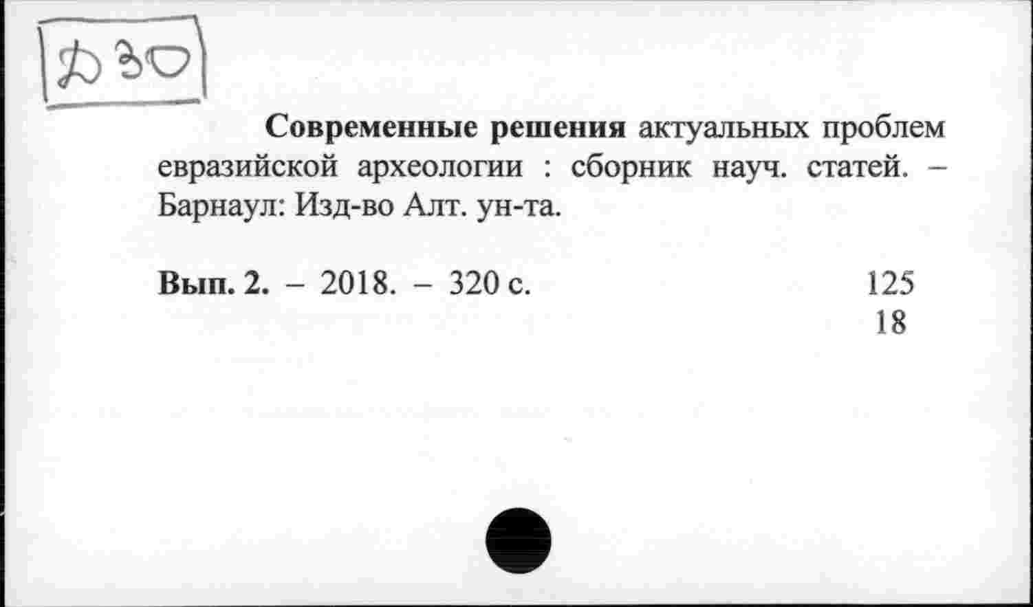 ﻿3b
Современные решения актуальных проблем евразийской археологии : сборник науч, статей. -Барнаул: Изд-во Алт. ун-та.
Вып. 2. - 2018. - 320 с.
125
18